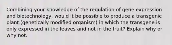 Combining your knowledge of the regulation of gene expression and biotechnology, would it be possible to produce a transgenic plant (genetically modified organism) in which the transgene is only expressed in the leaves and not in the fruit? Explain why or why not.