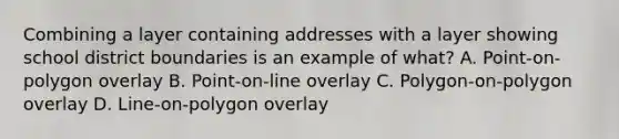 Combining a layer containing addresses with a layer showing school district boundaries is an example of what? A. Point-on-polygon overlay B. Point-on-line overlay C. Polygon-on-polygon overlay D. Line-on-polygon overlay