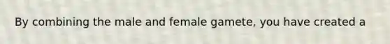 By combining the male and female gamete, you have created a