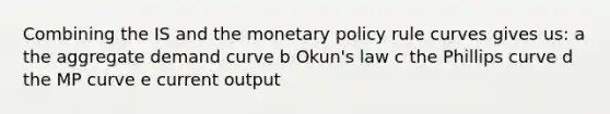 Combining the IS and the <a href='https://www.questionai.com/knowledge/kEE0G7Llsx-monetary-policy' class='anchor-knowledge'>monetary policy</a> rule curves gives us: a the aggregate demand curve b Okun's law c the Phillips curve d the MP curve e current output