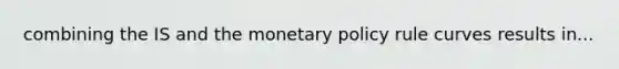 combining the IS and the monetary policy rule curves results in...