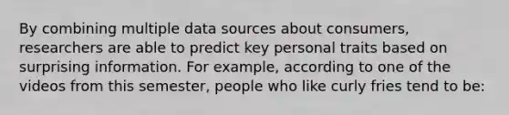 By combining multiple data sources about consumers, researchers are able to predict key personal traits based on surprising information. For example, according to one of the videos from this semester, people who like curly fries tend to be: