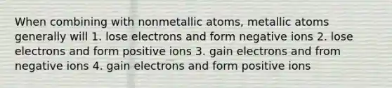 When combining with nonmetallic atoms, metallic atoms generally will 1. lose electrons and form negative ions 2. lose electrons and form positive ions 3. gain electrons and from negative ions 4. gain electrons and form positive ions