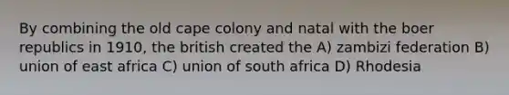 By combining the old cape colony and natal with the boer republics in 1910, the british created the A) zambizi federation B) union of east africa C) union of south africa D) Rhodesia