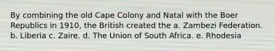 By combining the old Cape Colony and Natal with the Boer Republics in 1910, the British created the a. Zambezi Federation. b. Liberia c. Zaire. d. The Union of South Africa. e. Rhodesia