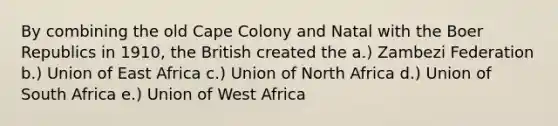 By combining the old Cape Colony and Natal with the Boer Republics in 1910, the British created the a.) Zambezi Federation b.) Union of East Africa c.) Union of North Africa d.) Union of South Africa e.) Union of West Africa