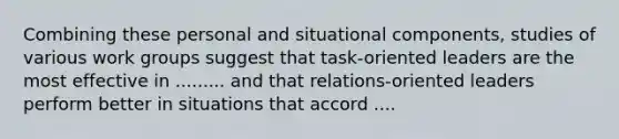 Combining these personal and situational components, studies of various work groups suggest that task-oriented leaders are the most effective in ......... and that relations-oriented leaders perform better in situations that accord ....