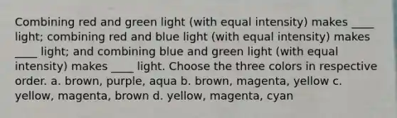 Combining red and green light (with equal intensity) makes ____ light; combining red and blue light (with equal intensity) makes ____ light; and combining blue and green light (with equal intensity) makes ____ light. Choose the three colors in respective order. a. brown, purple, aqua b. brown, magenta, yellow c. yellow, magenta, brown d. yellow, magenta, cyan