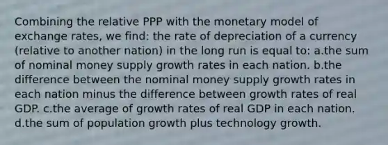 Combining the relative PPP with the monetary model of exchange rates, we find: the rate of depreciation of a currency (relative to another nation) in the long run is equal to: a.the sum of nominal money supply growth rates in each nation. b.the difference between the nominal money supply growth rates in each nation minus the difference between growth rates of real GDP. c.the average of growth rates of real GDP in each nation. d.the sum of population growth plus technology growth.