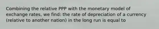 Combining the relative PPP with the monetary model of exchange rates, we find: the rate of depreciation of a currency (relative to another nation) in the long run is equal to