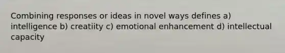 Combining responses or ideas in novel ways defines a) intelligence b) creatiity c) emotional enhancement d) intellectual capacity