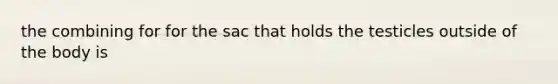 the combining for for the sac that holds the testicles outside of the body is