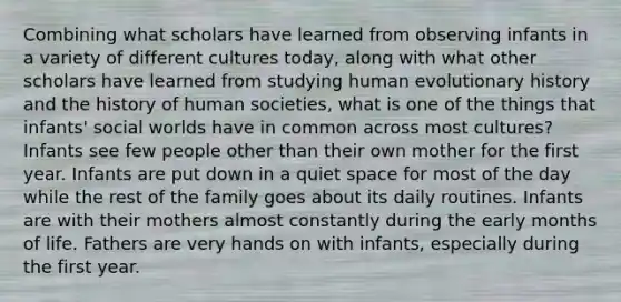 Combining what scholars have learned from observing infants in a variety of different cultures today, along with what other scholars have learned from studying human evolutionary history and the history of human societies, what is one of the things that infants' social worlds have in common across most cultures? Infants see few people other than their own mother for the first year. Infants are put down in a quiet space for most of the day while the rest of the family goes about its daily routines. Infants are with their mothers almost constantly during the early months of life. Fathers are very hands on with infants, especially during the first year.