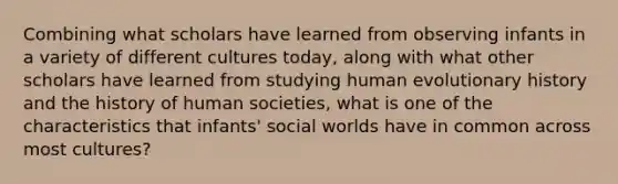 Combining what scholars have learned from observing infants in a variety of different cultures today, along with what other scholars have learned from studying human evolutionary history and the history of human societies, what is one of the characteristics that infants' social worlds have in common across most cultures?