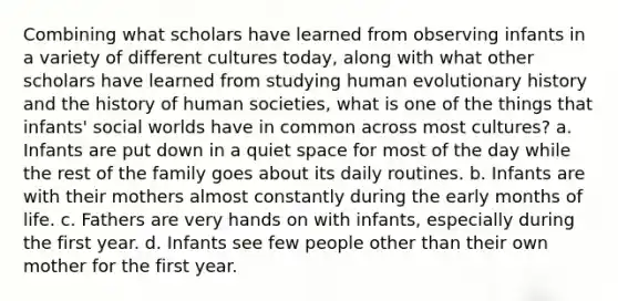 Combining what scholars have learned from observing infants in a variety of different cultures today, along with what other scholars have learned from studying human evolutionary history and the history of human societies, what is one of the things that infants' social worlds have in common across most cultures? a. Infants are put down in a quiet space for most of the day while the rest of the family goes about its daily routines. b. Infants are with their mothers almost constantly during the early months of life. c. Fathers are very hands on with infants, especially during the first year. d. Infants see few people other than their own mother for the first year.