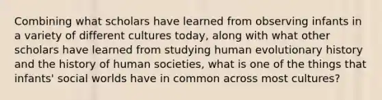 Combining what scholars have learned from observing infants in a variety of different cultures today, along with what other scholars have learned from studying human evolutionary history and the history of human societies, what is one of the things that infants' social worlds have in common across most cultures?