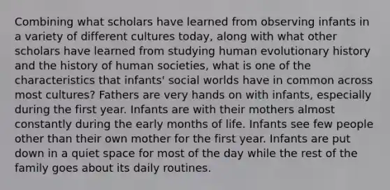 Combining what scholars have learned from observing infants in a variety of different cultures today, along with what other scholars have learned from studying human evolutionary history and the history of human societies, what is one of the characteristics that infants' social worlds have in common across most cultures? Fathers are very hands on with infants, especially during the first year. Infants are with their mothers almost constantly during the early months of life. Infants see few people other than their own mother for the first year. Infants are put down in a quiet space for most of the day while the rest of the family goes about its daily routines.