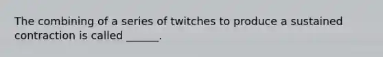 The combining of a series of twitches to produce a sustained contraction is called ______.