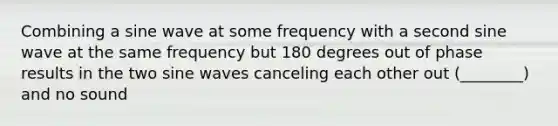 Combining a sine wave at some frequency with a second sine wave at the same frequency but 180 degrees out of phase results in the two sine waves canceling each other out (________) and no sound