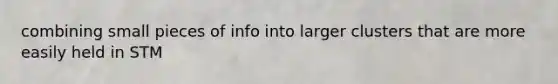 combining small pieces of info into larger clusters that are more easily held in STM