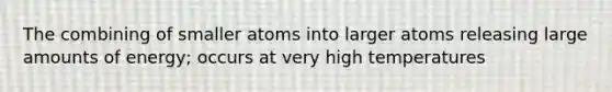 The combining of smaller atoms into larger atoms releasing large amounts of energy; occurs at very high temperatures