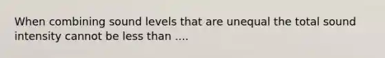 When combining sound levels that are unequal the total sound intensity cannot be less than ....