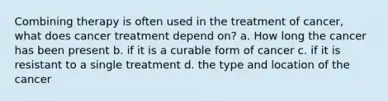 Combining therapy is often used in the treatment of cancer, what does cancer treatment depend on? a. How long the cancer has been present b. if it is a curable form of cancer c. if it is resistant to a single treatment d. the type and location of the cancer