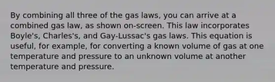 By combining all three of the gas laws, you can arrive at a combined gas law, as shown on-screen. This law incorporates Boyle's, Charles's, and Gay-Lussac's gas laws. This equation is useful, for example, for converting a known volume of gas at one temperature and pressure to an unknown volume at another temperature and pressure.