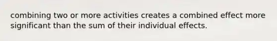 combining two or more activities creates a combined effect more significant than the sum of their individual effects.