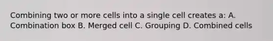 Combining two or more cells into a single cell creates a: A. Combination box B. Merged cell C. Grouping D. Combined cells