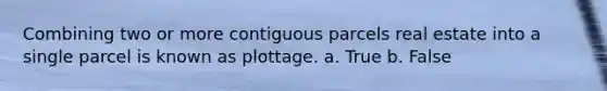 Combining two or more contiguous parcels real estate into a single parcel is known as plottage. a. True b. False