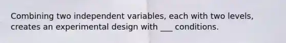 Combining two independent variables, each with two levels, creates an experimental design with ___ conditions.