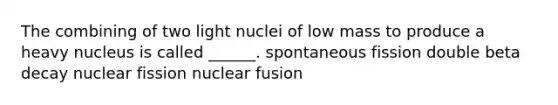 The combining of two light nuclei of low mass to produce a heavy nucleus is called ______. spontaneous fission double beta decay nuclear fission nuclear fusion