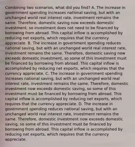 Combining two scenarios, what did you find? A. The increase in government spending increases national saving, but with an unchanged world real interest rate, investment remains the same. Therefore, domestic saving now exceeds domestic investment, so investment does not need to be financed by borrowing from abroad. This capital inflow is accomplished by reducing net exports, which requires that the currency appreciate. B. The increase in government spending reduces national saving, but with an unchanged world real interest rate, investment remains the same. Therefore, domestic saving now exceeds domestic investment, so some of this investment must be financed by borrowing from abroad. This capital inflow is accomplished by reducing net exports, which requires that the currency appreciate. C. The increase in government spending increases national saving, but with an unchanged world real interest rate, investment remains the same. Therefore, domestic investment now exceeds domestic saving, so some of this investment must be financed by borrowing from abroad. This capital inflow is accomplished by reducing net exports, which requires that the currency appreciate. D. The increase in government spending reduces national saving, but with an unchanged world real interest rate, investment remains the same. Therefore, domestic investment now exceeds domestic saving, so some of this investment must be financed by borrowing from abroad. This capital inflow is accomplished by reducing net exports, which requires that the currency appreciate.