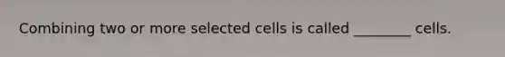 Combining two or more selected cells is called ________ cells.