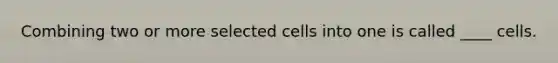 Combining two or more selected cells into one is called ____ cells.