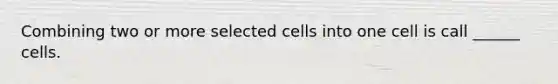 Combining two or more selected cells into one cell is call ______ cells.