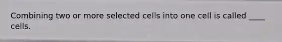 Combining two or more selected cells into one cell is called ____ cells.