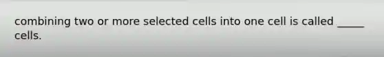 combining two or more selected cells into one cell is called _____ cells.