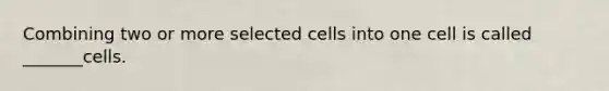 Combining two or more selected cells into one cell is called _______cells.