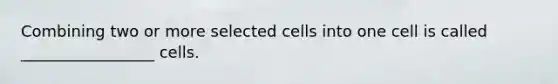 Combining two or more selected cells into one cell is called _________________ cells.