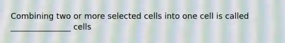 Combining two or more selected cells into one cell is called _______________ cells