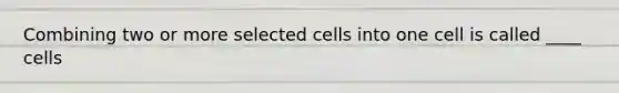 Combining two or more selected cells into one cell is called ____ cells