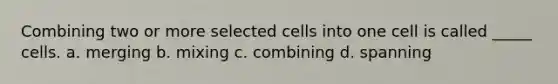 Combining two or more selected cells into one cell is called _____ cells. a. merging b. mixing c. combining d. spanning