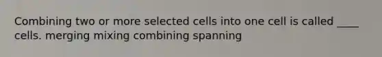 Combining two or more selected cells into one cell is called ____ cells. merging mixing combining spanning