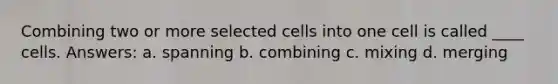 Combining two or more selected cells into one cell is called ____ cells. Answers: a. spanning b. combining c. mixing d. merging