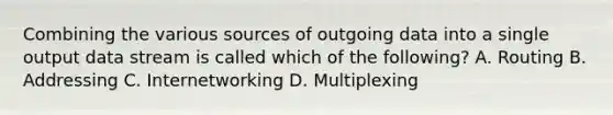 Combining the various sources of outgoing data into a single output data stream is called which of the following? A. Routing B. Addressing C. Internetworking D. Multiplexing