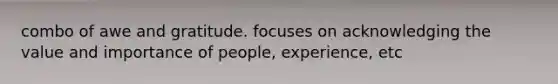 combo of awe and gratitude. focuses on acknowledging the value and importance of people, experience, etc