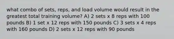 what combo of sets, reps, and load volume would result in the greatest total training volume? A) 2 sets x 8 reps with 100 pounds B) 1 set x 12 reps with 150 pounds C) 3 sets x 4 reps with 160 pounds D) 2 sets x 12 reps with 90 pounds