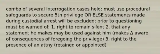 combo of several interrogation cases held: must use procedural safeguards to secure 5th privilege OR ELSE statements made during custodial arrest will be excluded; prior to questioning must be warned of: 1. right to remain silent 2. that any statement he makes may be used against him (makes ∆ aware of consequences of foregoing the privilege) 3. right to the presence of an attny (retained or appointed)